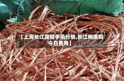 【上海长江废铜手机行情,长江网废铜今日费用】